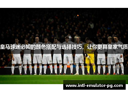 皇马球迷必知的颜色搭配与选择技巧，让你更具皇家气质