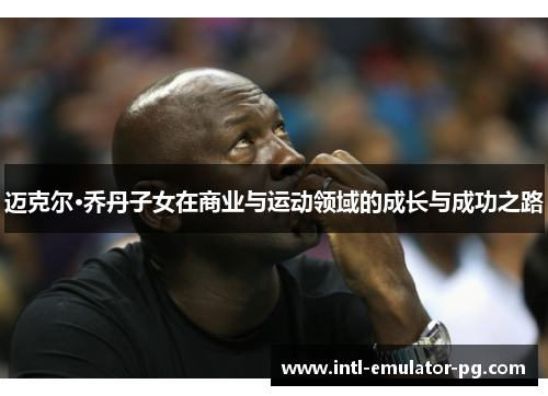 迈克尔·乔丹子女在商业与运动领域的成长与成功之路