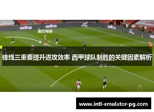 锋线三重奏提升进攻效率 西甲球队制胜的关键因素解析