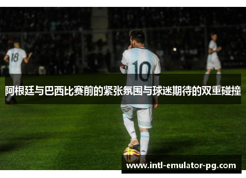 阿根廷与巴西比赛前的紧张氛围与球迷期待的双重碰撞