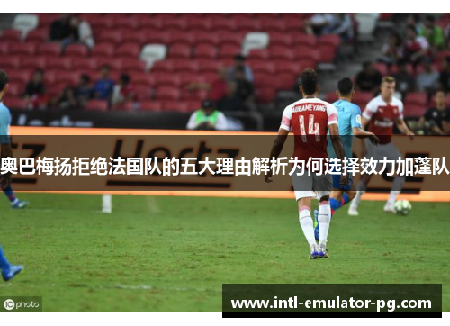 奥巴梅扬拒绝法国队的五大理由解析为何选择效力加蓬队 奥巴梅扬拒绝法国队的五大理由解析为何选择效力加蓬队