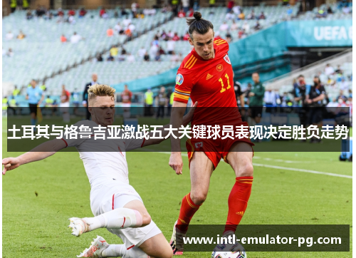 土耳其与格鲁吉亚激战五大关键球员表现决定胜负走势