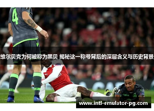 维尔贝克为何被称为黑贝 揭秘这一称号背后的深层含义与历史背景