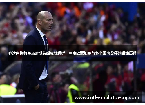 齐达内执教皇马时期荣耀成就解析：三度欧冠加冕与多个国内奖杯的辉煌历程