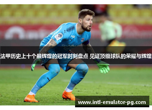 法甲历史上十个最辉煌的冠军时刻盘点 见证顶级球队的荣耀与辉煌