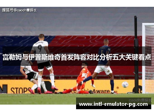 富勒姆与伊普斯维奇首发阵容对比分析五大关键看点 富勒姆与伊普斯维奇首发阵容对比分析五大关键看点