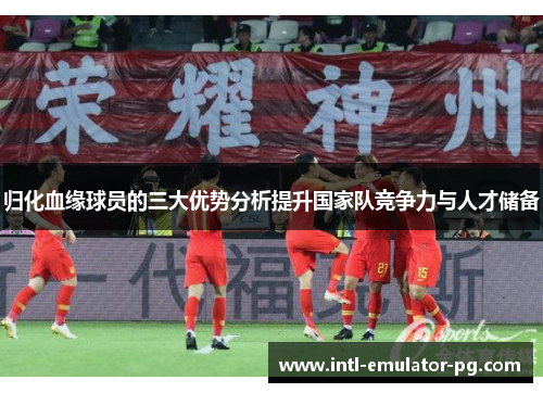 归化血缘球员的三大优势分析提升国家队竞争力与人才储备 归化血缘球员的三大优势分析提升国家队竞争力与人才储备