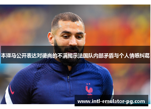 本泽马公开表达对德尚的不满揭示法国队内部矛盾与个人情感纠葛