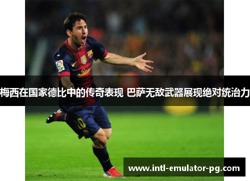 梅西在国家德比中的传奇表现 巴萨无敌武器展现绝对统治力