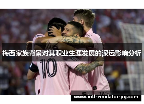 梅西家族背景对其职业生涯发展的深远影响分析 梅西家族背景对其职业生涯发展的深远影响分析