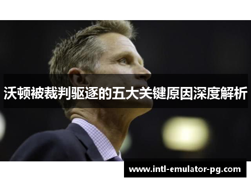 沃顿被裁判驱逐的五大关键原因深度解析 沃顿被裁判驱逐的五大关键原因深度解析
