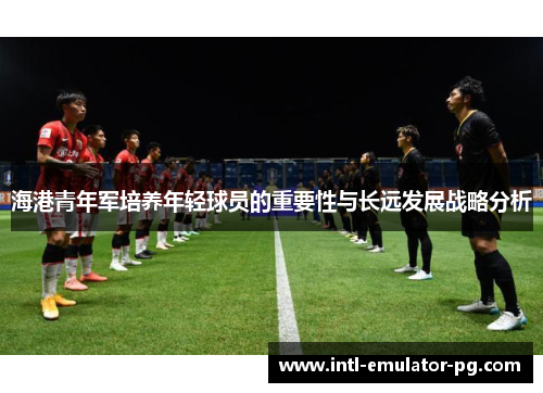 海港青年军培养年轻球员的重要性与长远发展战略分析 海港青年军培养年轻球员的重要性与长远发展战略分析
