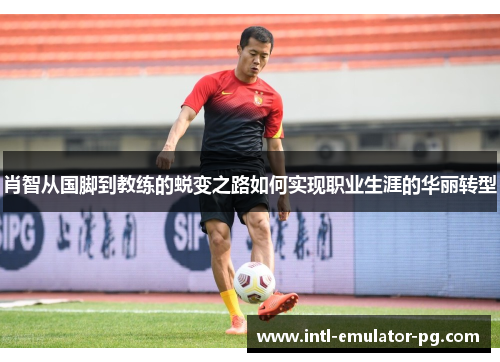 肖智从国脚到教练的蜕变之路如何实现职业生涯的华丽转型 肖智从国脚到教练的蜕变之路如何实现职业生涯的华丽转型