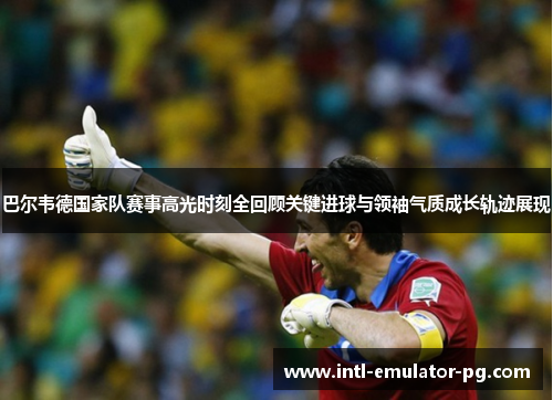 巴尔韦德国家队赛事高光时刻全回顾关键进球与领袖气质成长轨迹展现 巴尔韦德国家队赛事高光时刻全回顾关键进球与领袖气质成长轨迹展现