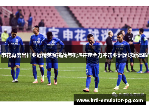 申花再度出征亚冠精英赛挑战与机遇并存全力冲击亚洲足球新高峰 申花再度出征亚冠精英赛挑战与机遇并存全力冲击亚洲足球新高峰