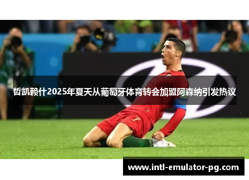 哲凯赖什2025年夏天从葡萄牙体育转会加盟阿森纳引发热议 哲凯赖什2025年夏天从葡萄牙体育转会加盟阿森纳引发热议