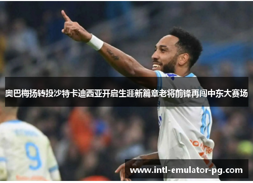 奥巴梅扬转投沙特卡迪西亚开启生涯新篇章老将前锋再闯中东大赛场 奥巴梅扬转投沙特卡迪西亚开启生涯新篇章老将前锋再闯中东大赛场