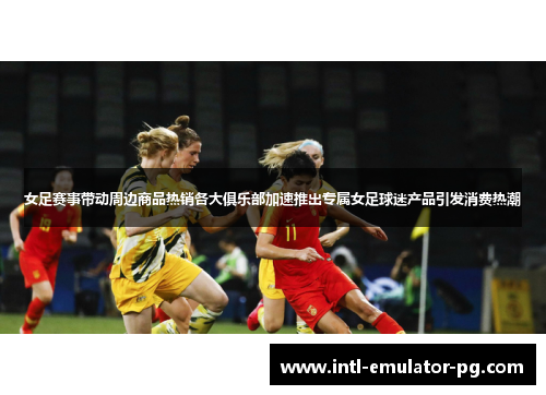 女足赛事带动周边商品热销各大俱乐部加速推出专属女足球迷产品引发消费热潮 女足赛事带动周边商品热销各大俱乐部加速推出专属女足球迷产品引发消费热潮