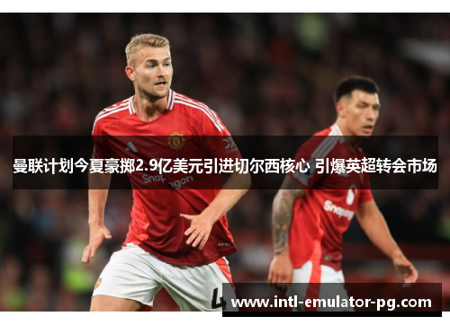 曼联计划今夏豪掷2.9亿美元引进切尔西核心 引爆英超转会市场 曼联计划今夏豪掷2.9亿美元引进切尔西核心 引爆英超转会市场