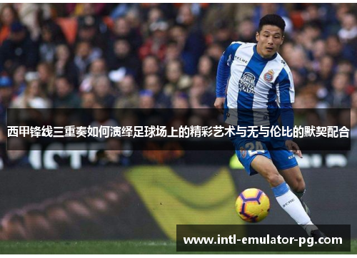 西甲锋线三重奏如何演绎足球场上的精彩艺术与无与伦比的默契配合