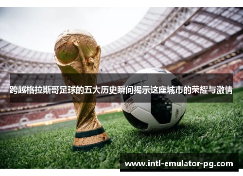 跨越格拉斯哥足球的五大历史瞬间揭示这座城市的荣耀与激情