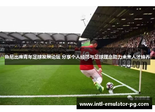 鲁尼出席青年足球发展论坛 分享个人经历与足球理念助力未来人才培养