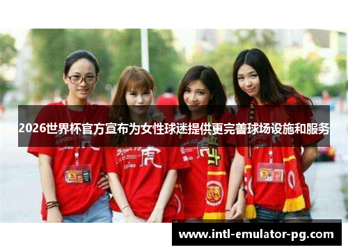 2026世界杯官方宣布为女性球迷提供更完善球场设施和服务