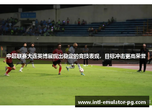 中超联赛大连英博展现出稳定的竞技表现，目标冲击更高荣誉