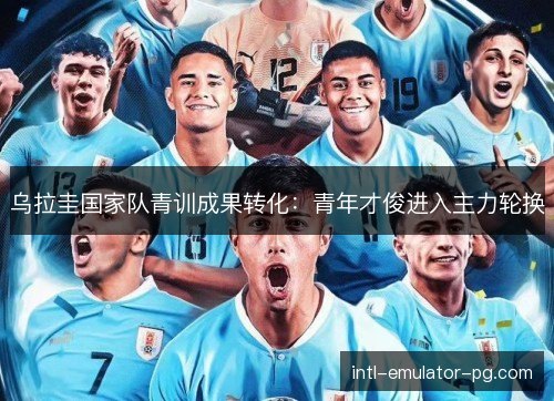 乌拉圭国家队青训成果转化：青年才俊进入主力轮换