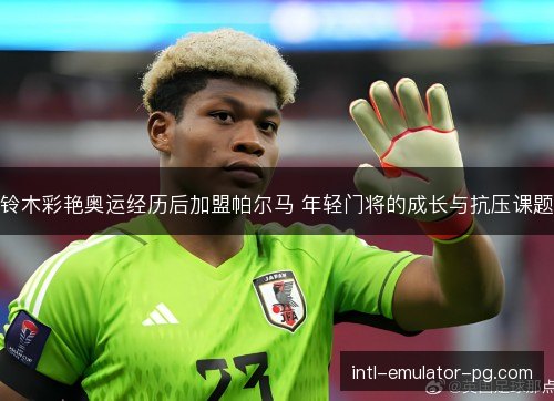 铃木彩艳奥运经历后加盟帕尔马 年轻门将的成长与抗压课题